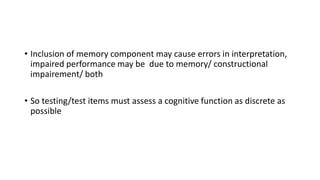 • Inclusion of memory component may cause errors in interpretation,
impaired performance may be due to memory/ constructional
impairement/ both
• So testing/test items must assess a cognitive function as discrete as
possible
 