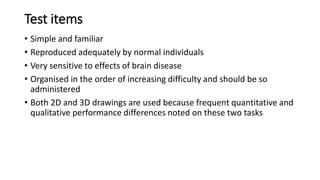 Test items
• Simple and familiar
• Reproduced adequately by normal individuals
• Very sensitive to effects of brain disease
• Organised in the order of increasing difficulty and should be so
administered
• Both 2D and 3D drawings are used because frequent quantitative and
qualitative performance differences noted on these two tasks
 