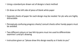 • Using a standard pre drawn set of designs is best method
• Or draw on the left side of piece of blank white paper
• Separate sheets of paper for each design may be needed for pts who are highly
distractable
• Perceptualy confusing progress sheets/ consult sheets other handy papers must
be avoided.
• Two different colours or two felt-tip pens must me used to differentiate
examiner’s and pt’s drawing
• Instruction given as “please draw this design exactly as it looks to you”
 