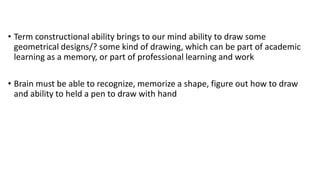 • Term constructional ability brings to our mind ability to draw some
geometrical designs/? some kind of drawing, which can be part of academic
learning as a memory, or part of professional learning and work
• Brain must be able to recognize, memorize a shape, figure out how to draw
and ability to held a pen to draw with hand
 