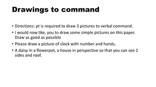 Drawings to command
• Directions: pt is required to draw 3 pictures to verbal command.
• I would now like, you to draw some simple pictures on this paper.
Draw as good as possible
• Please draw a picture of clock with number and hands,
• A daisy in a flowerpot, a house in perspective so that you can see 2
sides and roof.
 