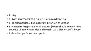 • Scoring
• 0 –Poor nonrecognizable drawings or gross distortion
• 1 –Fair Recognizable but moderate distortion or rotation
• 2 –Adequate integration on all pictures (house should contain some
evidence of 3dimensionality and contain basic elements of a house
• 3 –Excellent perfect or near perfect
 