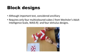 Block designs
• Although important test, considered ancilliary
• Requires only four multicoloured cubes ( from Wechsler’s Adult
Intelligence Scale, WAIS-R) and four stimulus designs.
 