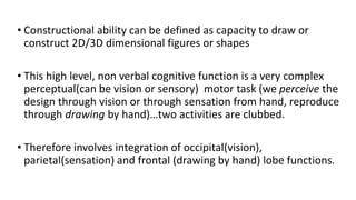 • Constructional ability can be defined as capacity to draw or
construct 2D/3D dimensional figures or shapes
• This high level, non verbal cognitive function is a very complex
perceptual(can be vision or sensory) motor task (we perceive the
design through vision or through sensation from hand, reproduce
through drawing by hand)…two activities are clubbed.
• Therefore involves integration of occipital(vision),
parietal(sensation) and frontal (drawing by hand) lobe functions.
 