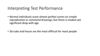 Interpreting Test Performance
• Normal individuals score almost perfect scores on simple
reproduction or command drawings, but there is modest yet
significant drop with age.
• 3d cube and house are the most difficult for most people
 