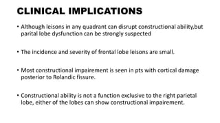 CLINICAL IMPLICATIONS
• Although leisons in any quadrant can disrupt constructional ability,but
parital lobe dysfunction can be strongly suspected
• The incidence and severity of frontal lobe leisons are small.
• Most constructional impairement is seen in pts with cortical damage
posterior to Rolandic fissure.
• Constructional ability is not a function exclusive to the right parietal
lobe, either of the lobes can show constructional impairement.
 