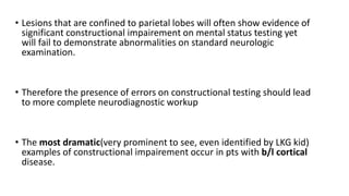 • Lesions that are confined to parietal lobes will often show evidence of
significant constructional impairement on mental status testing yet
will fail to demonstrate abnormalities on standard neurologic
examination.
• Therefore the presence of errors on constructional testing should lead
to more complete neurodiagnostic workup
• The most dramatic(very prominent to see, even identified by LKG kid)
examples of constructional impairement occur in pts with b/l cortical
disease.
 