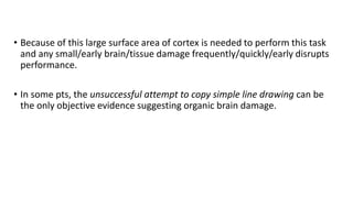 • Because of this large surface area of cortex is needed to perform this task
and any small/early brain/tissue damage frequently/quickly/early disrupts
performance.
• In some pts, the unsuccessful attempt to copy simple line drawing can be
the only objective evidence suggesting organic brain damage.
 