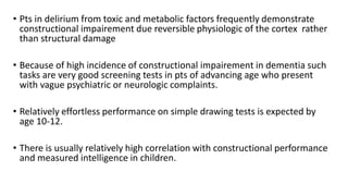 • Pts in delirium from toxic and metabolic factors frequently demonstrate
constructional impairement due reversible physiologic of the cortex rather
than structural damage
• Because of high incidence of constructional impairement in dementia such
tasks are very good screening tests in pts of advancing age who present
with vague psychiatric or neurologic complaints.
• Relatively effortless performance on simple drawing tests is expected by
age 10-12.
• There is usually relatively high correlation with constructional performance
and measured intelligence in children.
 