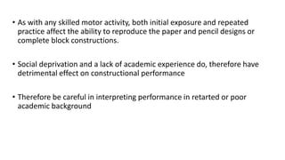 • As with any skilled motor activity, both initial exposure and repeated
practice affect the ability to reproduce the paper and pencil designs or
complete block constructions.
• Social deprivation and a lack of academic experience do, therefore have
detrimental effect on constructional performance
• Therefore be careful in interpreting performance in retarted or poor
academic background
 
