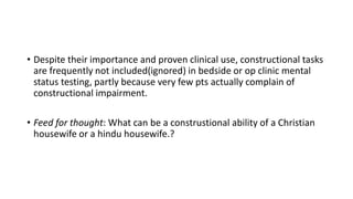 • Despite their importance and proven clinical use, constructional tasks
are frequently not included(ignored) in bedside or op clinic mental
status testing, partly because very few pts actually complain of
constructional impairment.
• Feed for thought: What can be a construstional ability of a Christian
housewife or a hindu housewife.?
 
