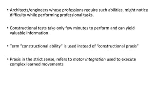 • Architects/engineers whose professions require such abilities, might notice
difficulty while performing professional tasks.
• Constructional tests take only few minutes to perform and can yield
valuable information
• Term “constructional ability” is used instead of “constructional praxis”
• Praxis in the strict sense, refers to motor integration used to execute
complex learned movements
 
