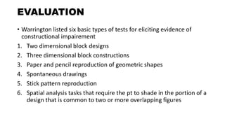 EVALUATION
• Warrington listed six basic types of tests for eliciting evidence of
constructional impairement
1. Two dimensional block designs
2. Three dimensional block constructions
3. Paper and pencil reproduction of geometric shapes
4. Spontaneous drawings
5. Stick pattern reproduction
6. Spatial analysis tasks that require the pt to shade in the portion of a
design that is common to two or more overlapping figures
 