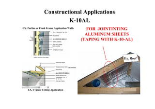 Constructional Applications
                           K-10AL
EX. Purlins or Flush Frame Application Walls     FOR JOINTINTING
                                                 ALUMINUM SHEETS
                          ALUMINUM SHEET
                                               (TAPING WITH K-10-AL)



                                                                Ex. Roof



                            ALUMINUM SHEET




    EX. Typical Ceiling Application
 