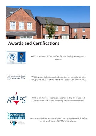 We are certified for a nationally (UK) recognised Health & Safety
certificate from an SSIP Member Scheme.
WRS is proud to be an audited member for compliance with
paragraph 5 of A1.4 of the Maritime Labour Convention 2006.
WRS is ISO 9001 certified for our Quality Management system.
Awards and Certifications
 