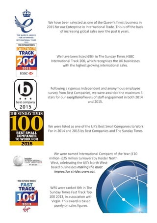 We have been selected as one of the Queen’s finest business in
2015 for our Enterprise in International Trade. This is off the back
of increasing global sales over the past 6 years.
Following a rigorous independent and anonymous employee
survey from Best Companies, we were awarded the maximum 3
stars for our exceptional levels of staff engagement in both 2014
and 2015.
We were listed as one of the UK’s Best Small Companies to Work
For in 2014 and 2015 by Best Companies and The Sunday Times.
We have been listed 69th in The Sunday Times HSBC
International Track 200, which recognises the UK businesses
with the highest growing international sales.
WRS were one of London Stock
Exchange’s 1000 Companies to
Inspire Britain in 2016.
In 2016, WRS were ranked 16th in the Recruiter
Magazine Fast 50 Awards for the fastest
growing Recruitment businesses.
 
