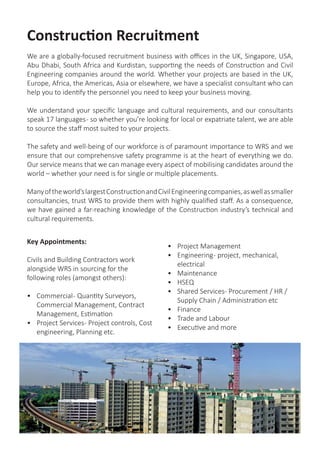 Construction & Engineering Expertise
We are a globally-focused recruitment business with offices in the UK, Singapore, USA,
Abu Dhabi, South Africa and Kurdistan, supporting the needs of Construction and Civil
Engineering companies around the world. Whether your projects are based in the UK,
Europe, Africa, the Americas, Asia or elsewhere, we have a specialist consultant who can
help you to identify the personnel you need to keep your business moving.
We understand your specific language and cultural requirements, and our consultants
speak 17 languages- so whether you’re looking for local or expatriate talent, we are able
to source the staff most suited to your projects.
The safety and well-being of our workforce is of paramount importance to WRS and we
ensure that our comprehensive safety programme is at the heart of everything we do.
Our service means that we can manage every aspect of mobilising candidates around the
world – whether your need is for single or multiple placements.
Manyoftheworld’slargestConstructionandCivilEngineeringcompanies,aswellassmaller
consultancies, trust WRS to provide them with highly qualified staff. As a consequence,
we have gained a far-reaching knowledge of the Construction industry’s technical and
cultural requirements.
Key Appointments:
Civils and Building Contractors work
alongside WRS in sourcing for the
following roles (amongst others):
•	 Commercial- Quantity Surveyors,
Commercial Management, Contract
Management, Estimation
•	 Project Services- Project controls, Cost
engineering, Planning etc.
•	 Project Management
•	 Engineering- project, mechanical,
electrical
•	 Maintenance
•	 HSEQ
•	 Shared Services- Procurement / HR /
Supply Chain / Administration etc
•	 Finance
•	 Trade and Labour
•	 MEP Roles
•	 Executive and more
 