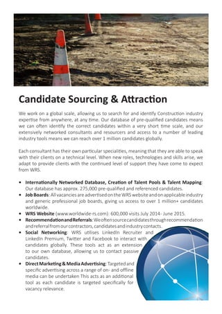 Permanent Recruitment
WRS have the expertise and knowledge to help drive your company forward by finding
bespoke talent in the industry. We take the time to understand your requirements and
use our access to the global talent pool to deliver a bespoke solution to your permanent
hire challenges
Contingency Search: Our discipline specific consultants take time to understand your
needs, culture and business to ensure that we find candidates with the appropriate skills
and experience to fit in seamlessly. We qualify all candidates, only submitting to you when
we are certain that they’re the right fit. Our contingency staffing solution will reduce your
time-to-hire, saving you money.
Retained Search: You need to work in partnership with a consultancy with experience and
expertise in targeting and attracting the very best people in the market. Finding the top
talent is what WRS does. Working on an exclusive and confidential basis and formulating a
detailed execution plan, our discipline- specific consultants search the
global talent pool to create a comprehensive list of candidates.
We then use our advanced profiling techniques to refine this
targeted selection into a high quality shortlist.
Talent Mapping: Understanding global employment
trends keeps our clients ahead of their recruiting
competitorsbyimprovinginternalrecruitingefficiencies.
OurTalentMappingactivityreduces“timetohire,”gives
access to passive candidates and means an assignment
is never started from cold.
 