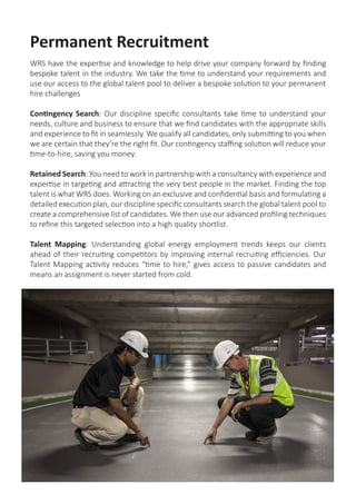 Contract Recruitment
We are renowned globally for our timely attitude to resourcing and filling highly specific
technical contract roles across every continent, with experience in many different project
types. We understand that your contractors are key to your projects’ success, and can
often mean the realisation of your organisations’ goals and future plans.
We provide full mobilisation and demobilisation services for contractors, and stay in
contact with our contracted staff throughout the duration of the project, right through to
redeployment.
We will only present you with contract employees who are fully capable and available
to work. We interview and reference-check all of our contractors before we put you into
contact with them, so you don’t waste time interviewing the wrong candidates.
WRS Global Mobility provide a full range of mobilisation services, including travel,
accommodation arrangements, safety requirements, visas, pre-employment checks,
medical and travel insurance and local compliance considerations.
 