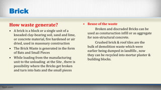 Brick
How waste generate?
• A brick is a block or a single unit of a
kneaded clay-bearing soil, sand and lime,
or concrete material, fire hardened or air
dried, used in masonary construction
• The Brick Waste is generated in the form
of Bats and Small Pieces
• While loading from the manufacturing
unit to the unloading at the Site , there is
possibility where the Bricks get broken
and turn into bats and the small pieces
• Reuse of the waste
Broken and discraded Bricks can be
used as consturuction infill or as aggregate
for non-structural concrete.
Crushed brick & roof tiles are the
bulk of demolition waste which were
earlier being dumped in landfills , now
they can be recycled into mortar plaster &
building blocks.
 