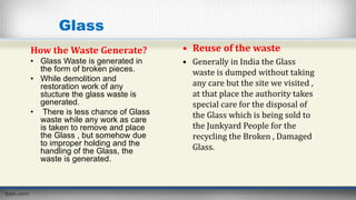 Glass
How the Waste Generate?
• Glass Waste is generated in
the form of broken pieces.
• While demolition and
restoration work of any
stucture the glass waste is
generated.
• There is less chance of Glass
waste while any work as care
is taken to remove and place
the Glass , but somehow due
to improper holding and the
handling of the Glass, the
waste is generated.
• Reuse of the waste
• Generally in India the Glass
waste is dumped without taking
any care but the site we visited ,
at that place the authority takes
special care for the disposal of
the Glass which is being sold to
the Junkyard People for the
recycling the Broken , Damaged
Glass.
 