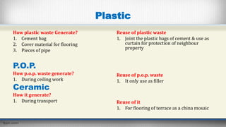 Plastic
How plastic waste Generate?
1. Cement bag
2. Cover material for flooring
3. Pieces of pipe
P.O.P.
How p.o.p. waste generate?
1. During ceiling work
Ceramic
How it generate?
1. During transport
Reuse of plastic waste
1. Joint the plastic bags of cement & use as
curtain for protection of neighbour
property
Reuse of p.o.p. waste
1. It only use as filler
Reuse of it
1. For flooring of terrace as a china mosaic
 