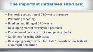 The important initiatives sited are:
• Promoting separation of C&D waste at source
• Promoting recycling
• Band on land filling of C&D waste
• Developing market for recycled products
• Production of concrete bricks and paving blocks
• Guidelines for using C&D waste
• Developing designs which facilitate ‘deconstruction’ instead
of outright demolition
 