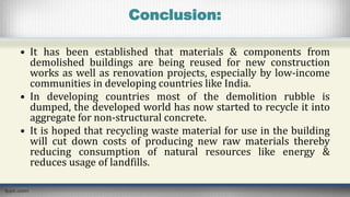 Conclusion:
• It has been established that materials & components from
demolished buildings are being reused for new construction
works as well as renovation projects, especially by low-income
communities in developing countries like India.
• In developing countries most of the demolition rubble is
dumped, the developed world has now started to recycle it into
aggregate for non-structural concrete.
• It is hoped that recycling waste material for use in the building
will cut down costs of producing new raw materials thereby
reducing consumption of natural resources like energy &
reduces usage of landfills.
 
