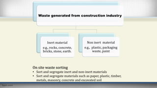Waste generated from construction industry
Inert material
e.g., rocks, concrete,
bricks, stone, earth.
Non inert material
e.g., plastic, packaging
waste, paint
On site waste sorting
• Sort and segregate inert and non-inert materials
• Sort and segregate materials such as paper, plastic, timber,
metals, masonry, concrete and excavated soil
 
