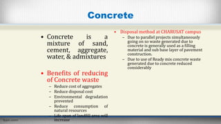 Concrete
• Concrete is a
mixture of sand,
cement, aggregate,
water, & admixtures
• Benefits of reducing
of Concrete waste
– Reduce cost of aggregates
– Reduce disposal cost
– Environmental degradation
prevented
– Reduce consumption of
natural resources
– Life span of landfill area will
increase
• Disposal method at CHARUSAT campus
– Due to parallel projects simultaneously
going on so waste generated due to
concrete is generally used as a filling
material and sub base layer of pavement
construction.
– Due to use of Ready mix concrete waste
generated due to concrete reduced
considerably
 