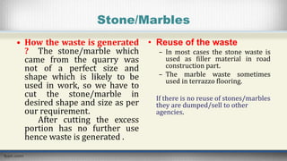 Stone/Marbles
• How the waste is generated
? The stone/marble which
came from the quarry was
not of a perfect size and
shape which is likely to be
used in work, so we have to
cut the stone/marble in
desired shape and size as per
our requirement.
After cutting the excess
portion has no further use
hence waste is generated .
• Reuse of the waste
– In most cases the stone waste is
used as filler material in road
construction part.
– The marble waste sometimes
used in terrazzo flooring.
If there is no reuse of stones/marbles
they are dumped/sell to other
agencies.
 