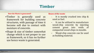 Timber
How the Waste is generated?
•Timber is generally used as
framework for building concrete
structures, with passage of time it
become soft due to contact with
moisture of concrete.
•Shape & size of timber somewhat
change which is not proper to use
as framework, so it has no further
use hence waste is generated.
Reuse of the waste
– It is mostly crushed into chip &
used as fuel.
– It can be utilized to manufacture
wood-chip concrete by injecting
cement grout into voids of
compacted wood-chips in moulds.
– Wood-chip concrete can be used
as building material.
 