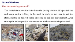 Stone/Marbles
How the waste is generated ?
The stone/marble which came from the quarry was not of a perfect size
and shape which is likely to be used in work, so we have to cut the
stone/marble in desired shape and size as per our requirement. After
cutting the excess portion has no further use hence waste is generated .
11
 