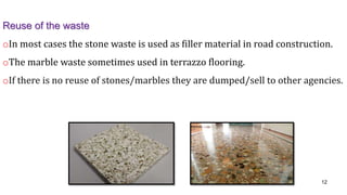 Reuse of the waste
oIn most cases the stone waste is used as filler material in road construction.
oThe marble waste sometimes used in terrazzo flooring.
oIf there is no reuse of stones/marbles they are dumped/sell to other agencies.
12
 