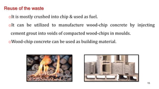 Reuse of the waste
oIt is mostly crushed into chip & used as fuel.
oIt can be utilized to manufacture wood-chip concrete by injecting
cement grout into voids of compacted wood-chips in moulds.
oWood-chip concrete can be used as building material.
15
 