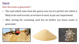 Sand
How the waste is generated ?
o The sand which came from the quarry was not of a perfect size which is
likely to be used in work, so we have to sieve as per our requirement.
o After sieving the remaining sand has no further use hence waste is
generated.
16
 
