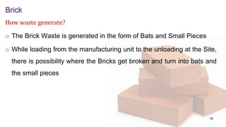 Brick
How waste generate?
o The Brick Waste is generated in the form of Bats and Small Pieces
o While loading from the manufacturing unit to the unloading at the Site,
there is possibility where the Bricks get broken and turn into bats and
the small pieces
19
 