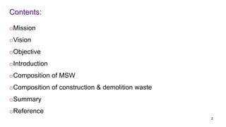 Contents:
oMission
oVision
oObjective
oIntroduction
oComposition of MSW
oComposition of construction & demolition waste
oSummary
oReference
2
 