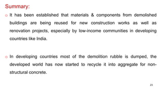 Summary:
o It has been established that materials & components from demolished
buildings are being reused for new construction works as well as
renovation projects, especially by low-income communities in developing
countries like India.
o In developing countries most of the demolition rubble is dumped, the
developed world has now started to recycle it into aggregate for non-
structural concrete.
23
 