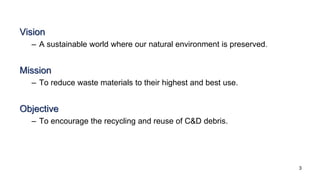 Vision
– A sustainable world where our natural environment is preserved.
Mission
– To reduce waste materials to their highest and best use.
Objective
– To encourage the recycling and reuse of C&D debris.
3
 