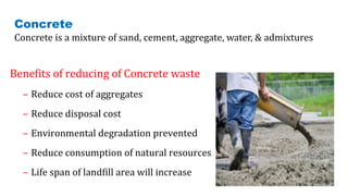 Benefits of reducing of Concrete waste
– Reduce cost of aggregates
– Reduce disposal cost
– Environmental degradation prevented
– Reduce consumption of natural resources
– Life span of landfill area will increase
Concrete
Concrete is a mixture of sand, cement, aggregate, water, & admixtures
9
 