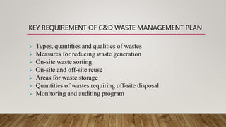 KEY REQUIREMENT OF C&D WASTE MANAGEMENT PLAN
 Types, quantities and qualities of wastes
 Measures for reducing waste generation
 On-site waste sorting
 On-site and off-site reuse
 Areas for waste storage
 Quantities of wastes requiring off-site disposal
 Monitoring and auditing program
 