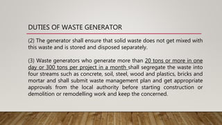DUTIES OF WASTE GENERATOR
(2) The generator shall ensure that solid waste does not get mixed with
this waste and is stored and disposed separately.
(3) Waste generators who generate more than 20 tons or more in one
day or 300 tons per project in a month shall segregate the waste into
four streams such as concrete, soil, steel, wood and plastics, bricks and
mortar and shall submit waste management plan and get appropriate
approvals from the local authority before starting construction or
demolition or remodelling work and keep the concerned.
 