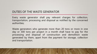 DUTIES OF THE WASTE GENERATOR
Every waste generator shall pay relevant charges for collection,
transportation, processing and disposal as notified by the concerned
authorities;
Waste generators who generate more than 20 tons or more in one
day or 300 tons per project in a month shall have to pay for the
processing and disposal of construction and demolition waste
generated by them, apart from the payment for storage, collection
and transportation.
 