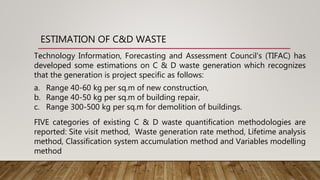 ESTIMATION OF C&D WASTE
Technology Information, Forecasting and Assessment Council's (TIFAC) has
developed some estimations on C & D waste generation which recognizes
that the generation is project specific as follows:
a. Range 40-60 kg per sq.m of new construction,
b. Range 40-50 kg per sq.m of building repair,
c. Range 300-500 kg per sq.m for demolition of buildings.
FIVE categories of existing C & D waste quantification methodologies are
reported: Site visit method, Waste generation rate method, Lifetime analysis
method, Classification system accumulation method and Variables modelling
method
 