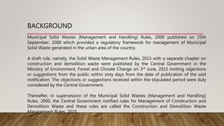 BACKGROUND
Municipal Solid Wastes (Management and Handling) Rules, 2000 published on 25th
September, 2000 which provided a regulatory framework for management of Municipal
Solid Waste generated in the urban area of the country.
A draft rule, namely, the Solid Waste Management Rules, 2015 with a separate chapter on
construction and demolition waste were published by the Central Government in the
Ministry of Environment, Forest and Climate Change on 3rd June, 2015 inviting objections
or suggestions from the public within sixty days from the date of publication of the said
notification. The objections or suggestions received within the stipulated period were duly
considered by the Central Government.
Thereafter, in supersession of the Municipal Solid Wastes (Management and Handling)
Rules, 2000, the Central Government notified rules for Management of Construction and
Demolition Waste and these rules are called the Construction and Demolition Waste
Management Rules, 2016.
 