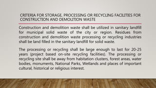 CRITERIA FOR STORAGE, PROCESSING OR RECYCLING FACILITIES FOR
CONSTRUCTION AND DEMOLITION WASTE
Construction and demolition waste shall be utilized in sanitary landfill
for municipal solid waste of the city or region. Residues from
construction and demolition waste processing or recycling industries
shall be land filled in the sanitary landfill for solid waste.
The processing or recycling shall be large enough to last for 20-25
years (project based on-site recycling facilities). The processing or
recycling site shall be away from habitation clusters, forest areas, water
bodies, monuments, National Parks, Wetlands and places of important
cultural, historical or religious interest.
 
