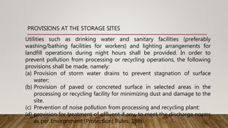PROVISIONS AT THE STORAGE SITES
Utilities such as drinking water and sanitary facilities (preferably
washing/bathing facilities for workers) and lighting arrangements for
landfill operations during night hours shall be provided. In order to
prevent pollution from processing or recycling operations, the following
provisions shall be made, namely:
(a) Provision of storm water drains to prevent stagnation of surface
water;
(b) Provision of paved or concreted surface in selected areas in the
processing or recycling facility for minimizing dust and damage to the
site.
(c) Prevention of noise pollution from processing and recycling plant:
(d) provision for treatment of effluent if any, to meet the discharge norms
as per Environment (Protection) Rules, 1986.
 