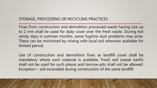 Fines from construction and demolition processed waste having size up
to 2 mm shall be used for daily cover over the fresh waste. During hot
windy days in summer months, some fugitive dust problems may arise.
These can be minimised by mixing with local soil wherever available for
limited period.
Use of construction and demolition fines as landfill cover shall be
mandatory where such material is available. Fresh soil (sweet earth)
shall not be used for such places and borrow-pits shall not be allowed.
Exception – soil excavated during construction of the same landfill.
STORAGE, PROCESSING OR RECYCLING PRACTICES
 
