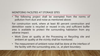 • The following project shall be exempted from the norms of
pollution from dust and noise as mentioned above:
For construction work, where at least 80 percent construction and
demolition waste is recycled or reused in-situ and sufficient buffer
area is available to protect the surrounding habitation from any
adverse impact.
• Work Zone air quality at the Processing or Recycling site and
ambient air quality at the vicinity shall be monitored.
• The measurement of ambient noise shall be done at the interface of
the facility with the surrounding area, i.e., at plant boundary.
MONITOING FACILITIES AT STORAGE SITES
 